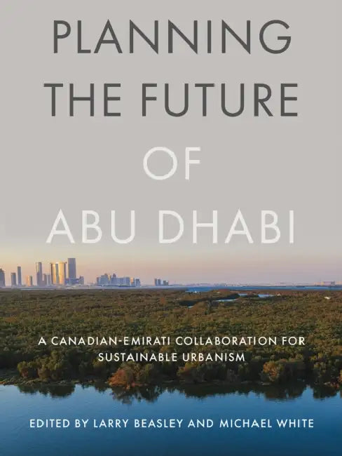 Planning the Future of Abu Dhabi: A Canadian-Emirati Collaboration for Sustainable Urbanism by Larry Beasley, Michael White
