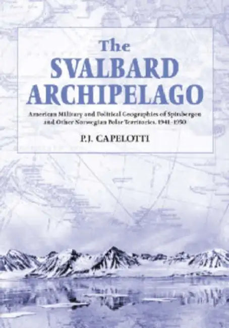 The Svalbard Archipelago: American Military and Political Geographies of Spitsbergen and Other Norwegian Polar Territories, 1941-1950 by P. J. Capelotti