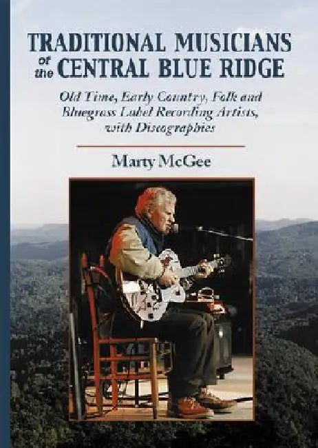 Traditional Musicians of the Central Blue Ridge: Old Time, Early Country, Folk and Bluegrass Label Recording Artists, with Discographies by Marty McGee
