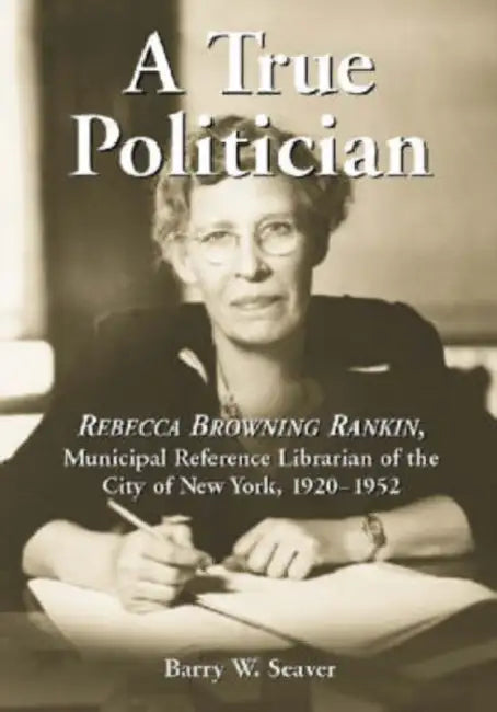 A True Politician: Rebecca Browning Rankin, Municipal Reference Librarian of the City of New York, 1920-1952 by Barry W. Seaver