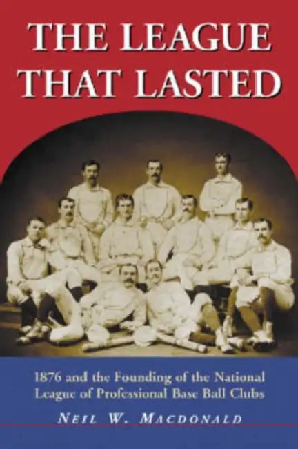 The League That Lasted: 1876 and the Founding of the National League of Professional Base Ball Clubs by Neil W. MacDonald