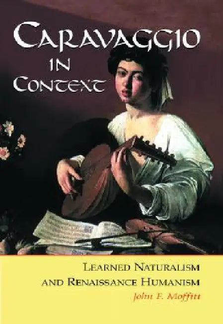 Caravaggio in Context: Learned Naturalism and Renaissance Humanism by John F. Moffitt