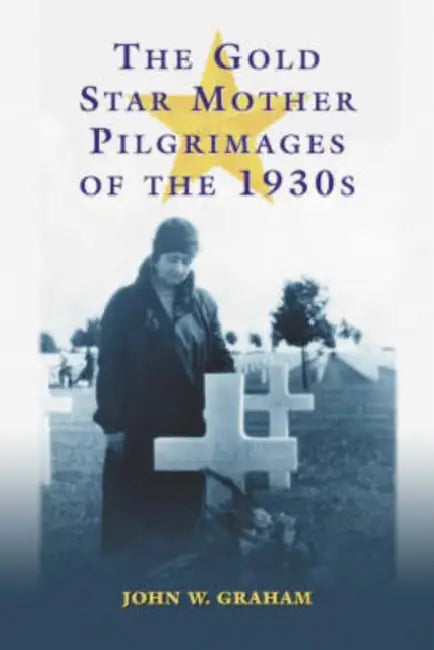 The Gold Star Mother Pilgrimages of the 1930s: Overseas Grave Visitations by Mothers and Widows of Fallen U.S. World War I Soldiers by John W. Graham