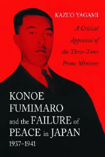 Konoe Fumimaro and the Failure of Peace in Japan, 1937-1941: A Critical Appraisal of the Three-Time Prime Minister by Kazuo Yagami