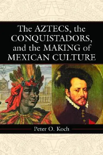 The Aztecs, the Conquistadors, and the Making of Mexican Culture by Peter O. Koch
