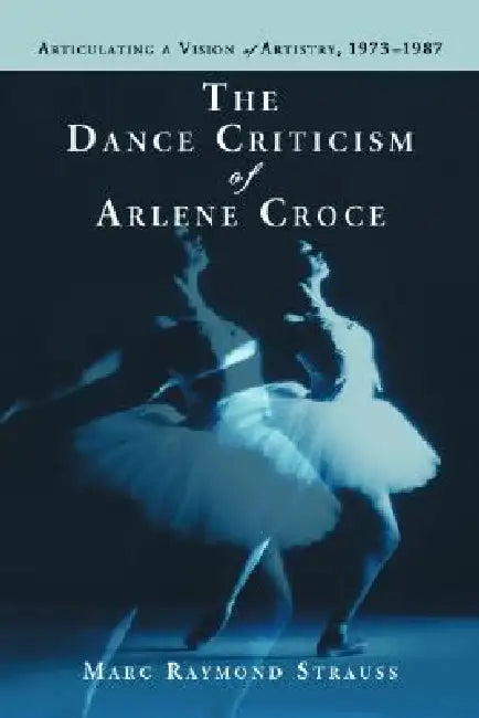 The Dance Criticism of Arlene Croce: Articulating a Vision of Artistry, 1973-1987 by Marc Raymond Strauss