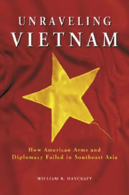 Unraveling Vietnam: How American Arms and Diplomacy Failed in Southeast Asia by William R. Haycraft