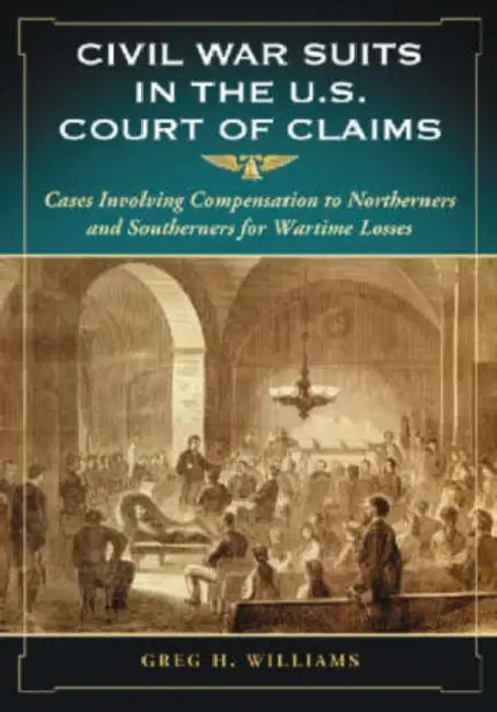 Civil War Suits in the U.S. Court of Claims: Cases Involving Compensation to Northerners and Southerners for Wartime Losses by Greg H. Williams