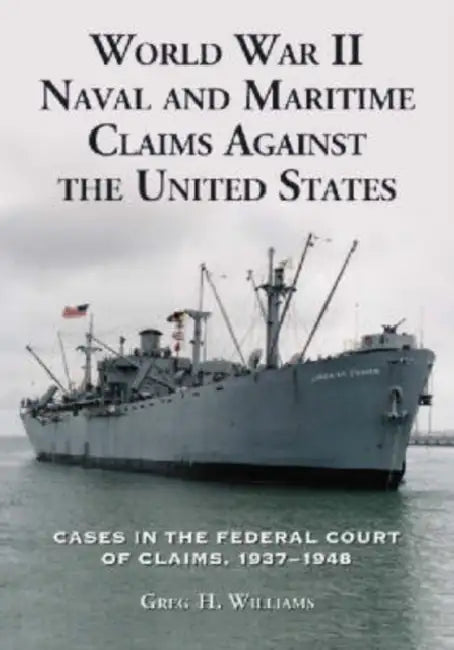World War II Naval and Maritime Claims Against the United States: Cases in the Federal Court of Claims, 1937-1948 by Greg H. Williams