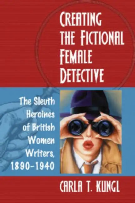 Creating the Fictional Female Detective: The Sleuth Heroines of British Women Writers, 1890-1940 by Carla T. Kungl