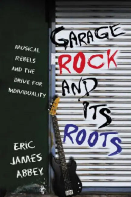 Garage Rock and Its Roots: Musical Rebels and the Drive for Individuality by Eric James Abbey