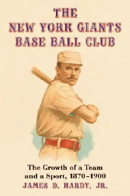 The New York Giants Base Ball Club: The Growth of a Team and a Sport, 1870 to 1900 by James D. Hardy