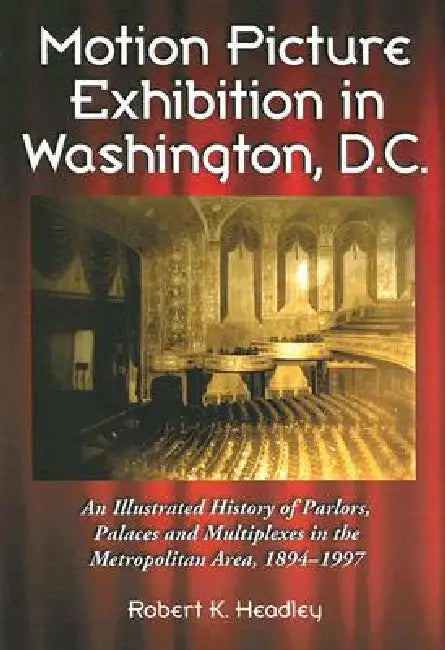 Motion Picture Exhibition in Washington, D.C.: An Illustrated History of Parlors, Palaces and Multiplexes in the Metropolitan Area, 1894-1997 by Robert K. Headley