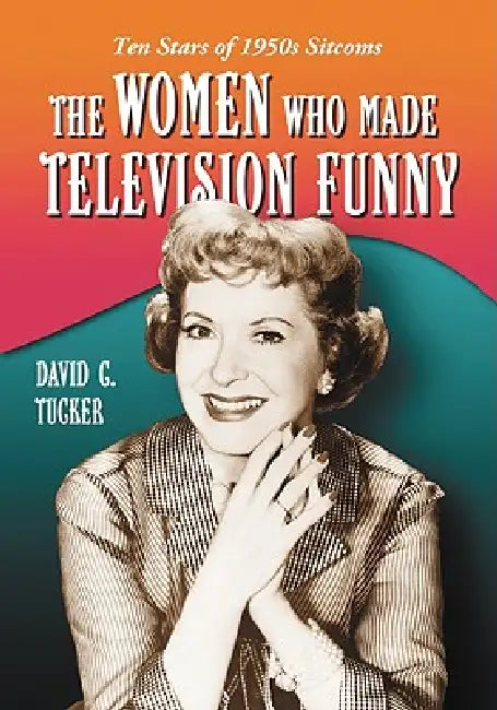 The Women Who Made Television Funny: Ten Stars of 1950s Sitcoms by David C. Tucker