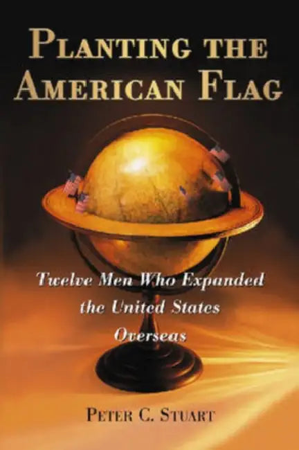 Planting the American Flag: Twelve Men Who Expanded the United States Overseas by Peter C. Stuart