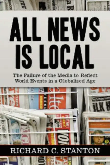 All News Is Local: The Failure of the Media to Reflect World Events in a Globalized Age by Richard C. Stanton