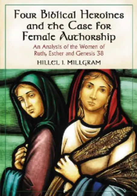 Four Biblical Heroines and the Case for Female Authorship: An Analysis of the Women of Ruth, Esther and Genesis 38 by Hillel I. Millgram