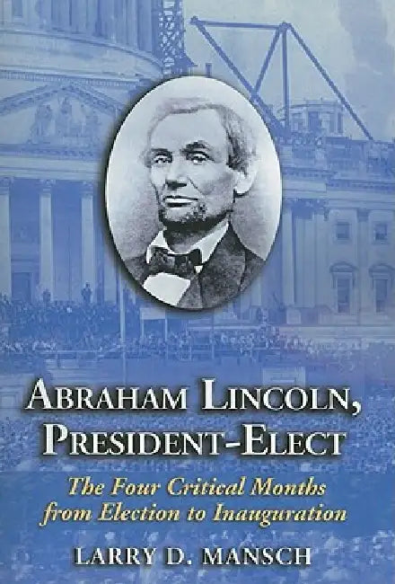 Abraham Lincoln, President-Elect: The Four Critical Months from Election to Inauguration by Larry D. Mansch