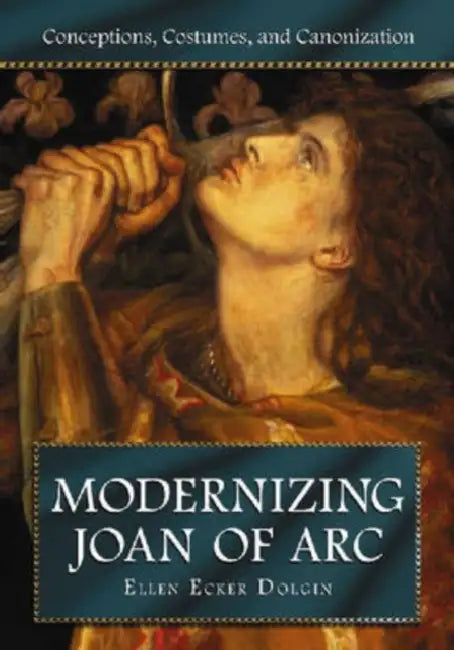 Modernizing Joan of Arc: Conceptions, Costumes, and Canonization by Ellen Ecker Dolgin