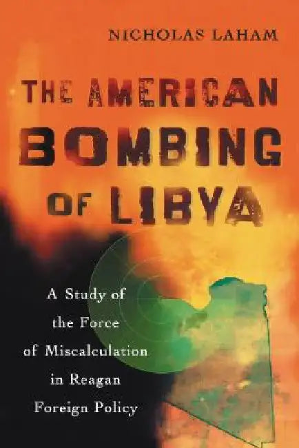 The American Bombing of Libya: A Study of the Force of Miscalculation in Reagan Foreign Policy by Nicholas Laham