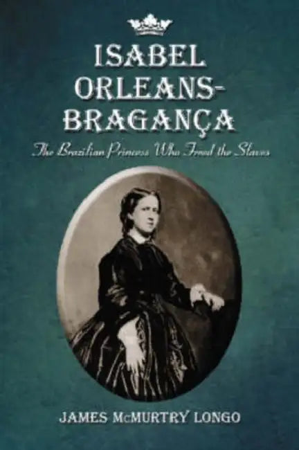 Isabel Orleans-Braganca: The Brazilian Princess Who Freed the Slaves by James McMurtry Longo