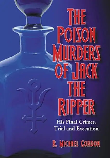 The Poison Murders of Jack the Ripper: His Final Crimes, Trial and Execution by R. Michael Gordon