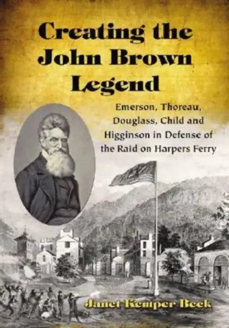 Creating the John Brown Legend: Emerson, Thoreau, Douglass, Child and Higginson in Defense of the Raid on Harpers Ferry by Janet Kemper Beck