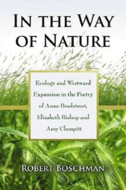 In the Way of Nature: Ecology and Westward Expansion in the Poetry of Anne Bradstreet, Elizabeth Bishop and Amy Clampitt by Robert Boschman