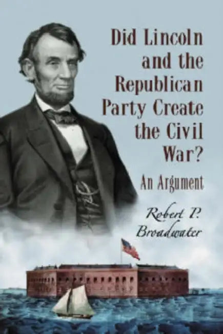 Did Lincoln and the Republican Party Create the Civil War?: An Argument by Robert P. Broadwater