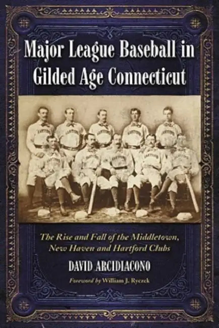 Major League Baseball in Gilded Age Connecticut: The Rise and Fall of the Middletown, New Haven and Hartford Clubs by David Arcidiacono