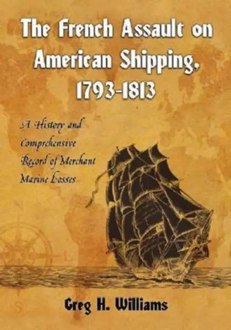 The French Assault on American Shipping, 1793-1813: A History and Comprehensive Record of Merchant Marine Losses by Greg H. Williams