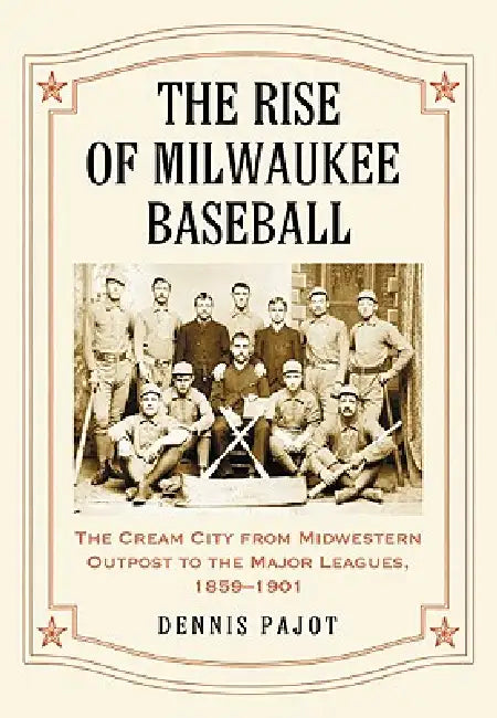 The Rise of Milwaukee Baseball: The Cream City from Midwestern Outpost to the Major Leagues, 1859-1901 by Dennis Pajot