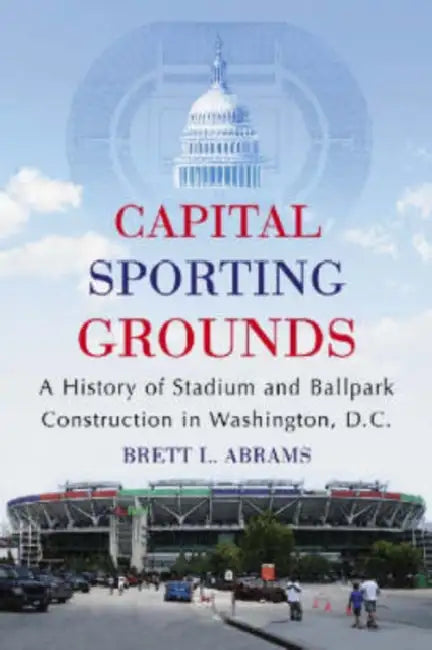 Capital Sporting Grounds: A History of Stadium and Ballpark Construction in Washington, D.C. by Brett L. Abrams