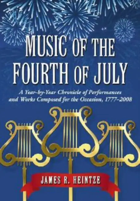 Music of the Fourth of July: A Year-by-Year Chronicle of Performances and Works Composed for the Occasion, 1777-2008 by James R. Heintze