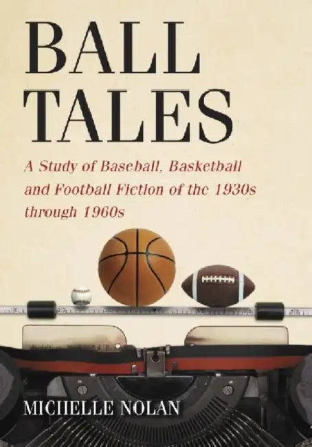 Ball Tales: A Study of Baseball, Basketball and Football Fiction of the 1930s through 1960s by Michelle Nolan
