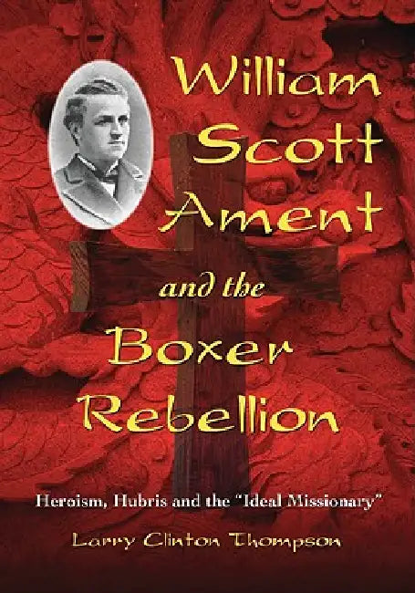 William Scott Ament and the Boxer Rebellion: Heroism, Hubris and the Ideal Missionary by Larry Clinton Thompson