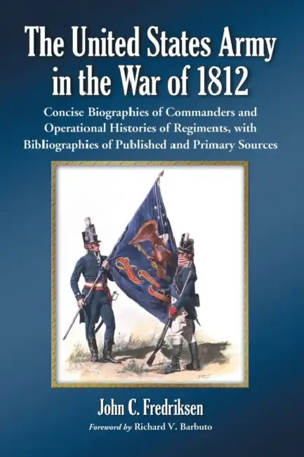 The United States Army in the War of 1812: Concise Biographies of Commanders and Operational Histories of Regiments, with Bibliographies of Published by John C. Fredriksen