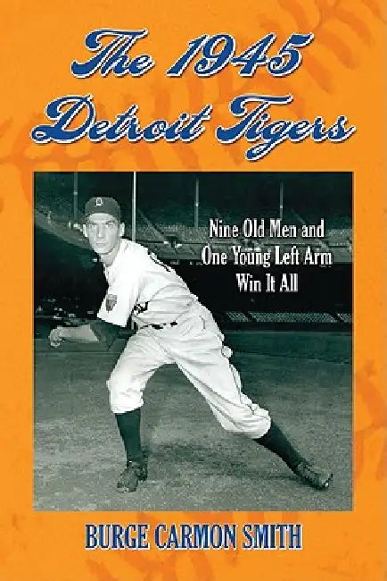 The 1945 Detroit Tigers: Nine Old Men and One Young Left Arm Win It All by Burge Carmon Smith
