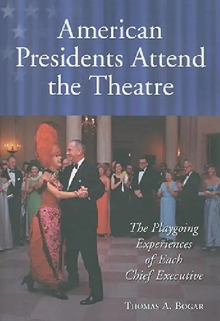 American Presidents Attend the Theatre: The Playgoing Experiences of Each Chief Executive by Thomas A. Bogar
