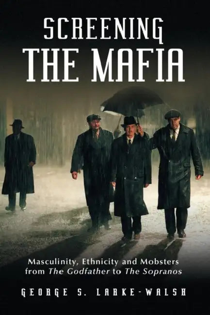 Screening the Mafia: Masculinity, Ethnicity and Mobsters from The Godfather to The Sopranos by George S. Larke-Walsh