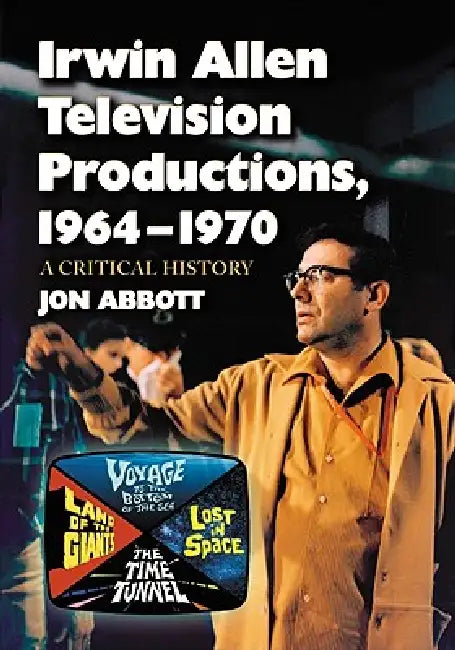 Irwin Allen Television Productions, 1964-1970: A Critical History of Voyage to the Bottom of the Sea, Lost in Space, The Time Tunnel and Land of the G by Jon Abbott