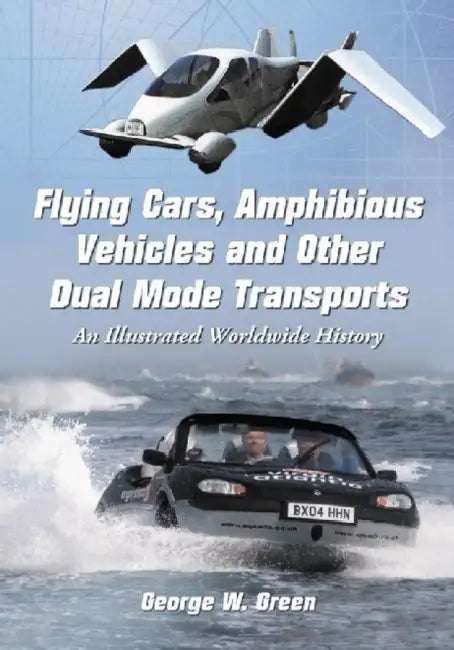 Flying Cars, Amphibious Vehicles and Other Dual Mode Transports: An Illustrated Worldwide History by George W. Green