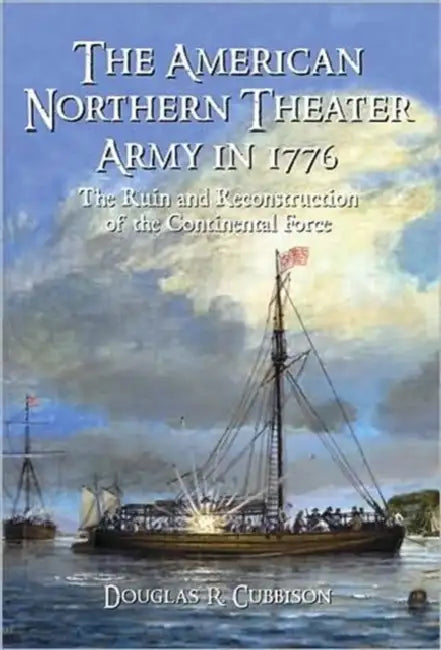 The American Northern Theater Army in 1776: The Ruin and Reconstruction of the Continental Force by Douglas R. Cubbison