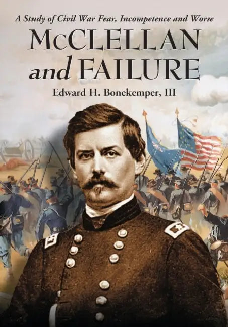 McClellan and Failure: A Study of Civil War Fear, Incompetence and Worse by Edward H. Bonekemper
