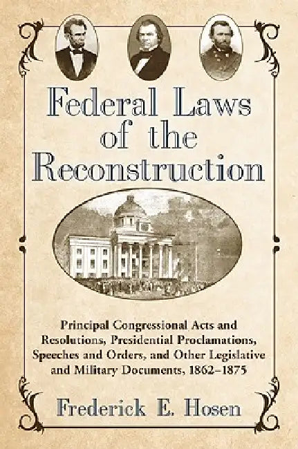 Federal Laws of the Reconstruction: Principal Congressional Acts and Resolutions, Presidential Proclamations, Speeches and Orders, and Other Legislati by Frederick E. Hosen