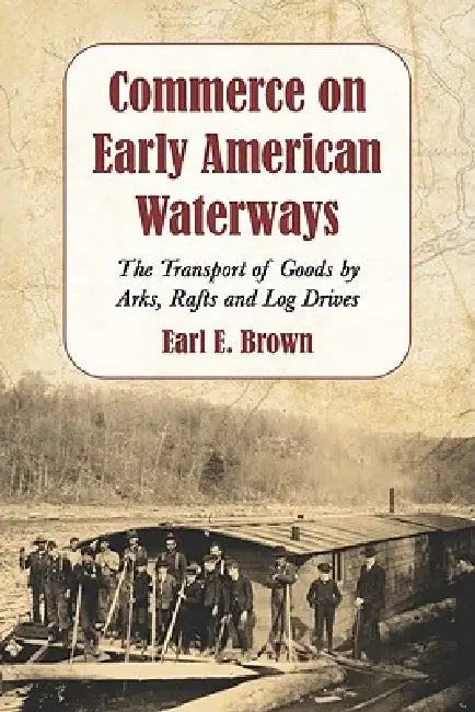 Commerce on Early American Waterways: The Transport of Goods by Arks, Rafts and Log Drives by Earl E. Brown