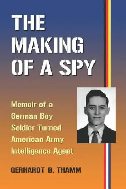 The Making of a Spy: Memoir of a German Boy Soldier Turned American Army Intelligence Agent by Gerhardt B. Thamm