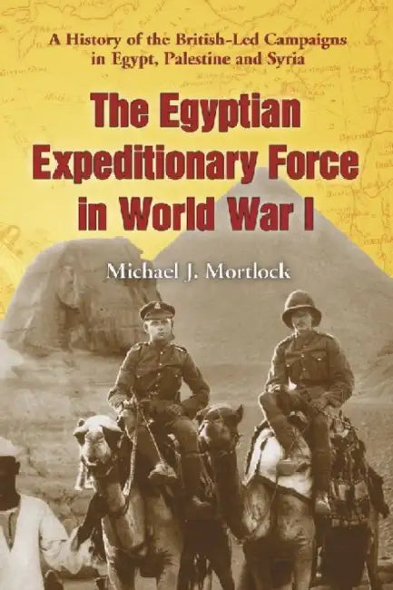 The Egyptian Expeditionary Force in World War I: A History of the British-Led Campaigns in Egypt, Palestine and Syria by Michael J. Mortlock