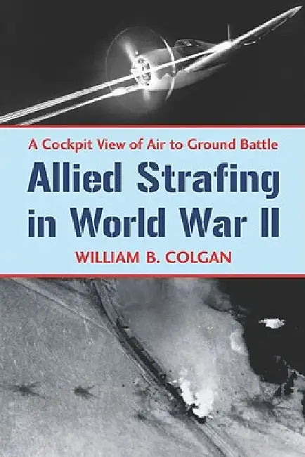 Allied Strafing in World War II: A Cockpit View of Air to Ground Battle by William B. Colgan