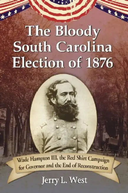 The Bloody South Carolina Election of 1876: Wade Hampton III, the Red Shirt Campaign for Governor and the End of Reconstruction by Jerry L. West